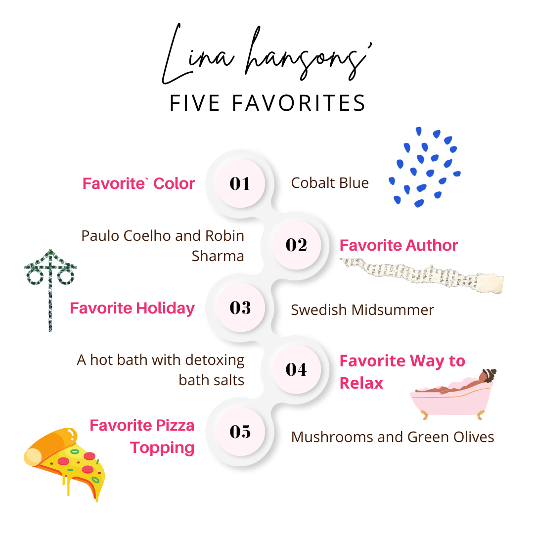 Lina hansons five favorites:  Favorite Color – Cobalt Blue  Favorite Author - Paulo Coelho and Robin Sharma  Favorite Holiday – Swedish Midsummer  Favorite Way to Relax -- A Hot Bath with Detoxing Bath Salts Favorite Pizza Topping – Mushrooms and Green Olives