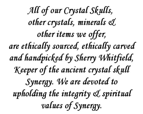 All of our Crystal Skulls,  other crystals, minerals & other items we offer, are ethically sourced, ethically carved and handpicked by Sherry Whitfield, Keeper of the ancient crystal skull Synergy. We are devoted to upholding the integrity & spiritual values of Synergy.