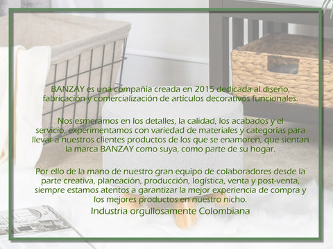 BANZAY es una compañía creada en 2015 dedicada al diseño, fabricación y comercialización de artículos decorativos funcionales.  Nos esmeramos en los detalles, la calidad, los acabados y el servicio, experimentamos con variedad de materiales y categorías para llevar a nuestros clientes productos de los que se enamoren, que sientan la marca BANZAY como suya, como parte de su hogar.  Por ello de la mano de nuestro gran equipo de colaboradores desde la parte creativa, planeación, producción, logística, venta y post-venta, siempre estamos atentos a garantizar la mejor experiencia de compra y los mejores productos en nuestro nicho. Industria orgullosamente Colombiana