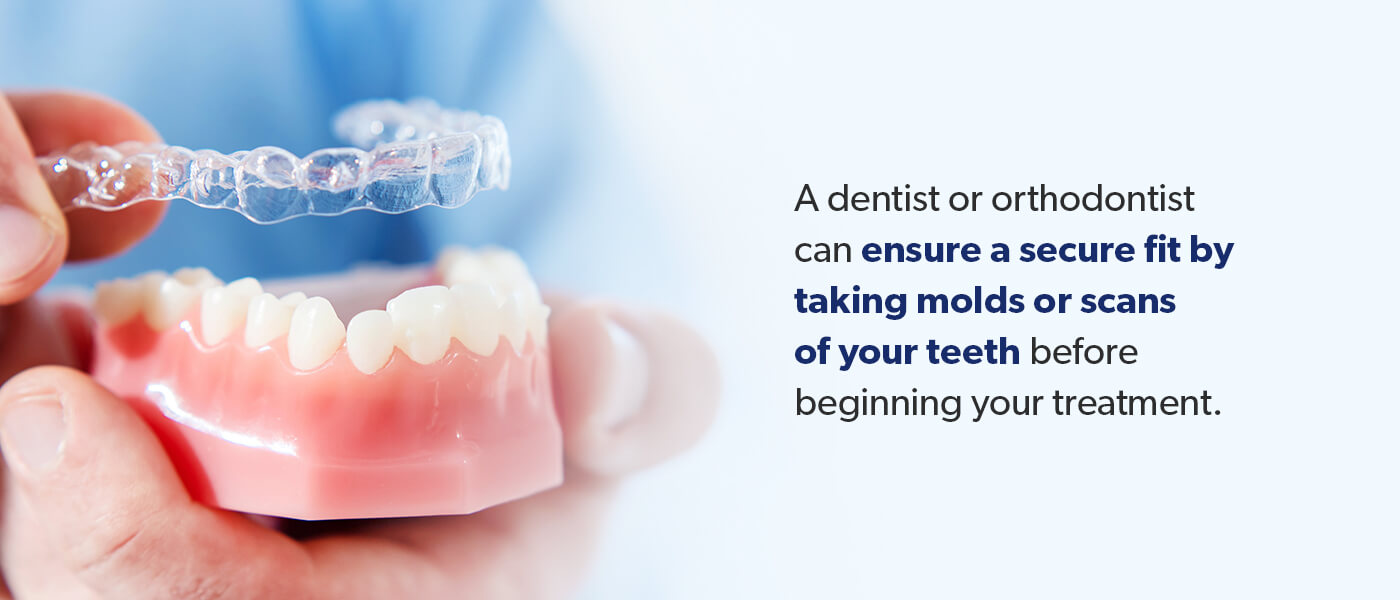 A dentist or orthodontist can ensure a secure fit.