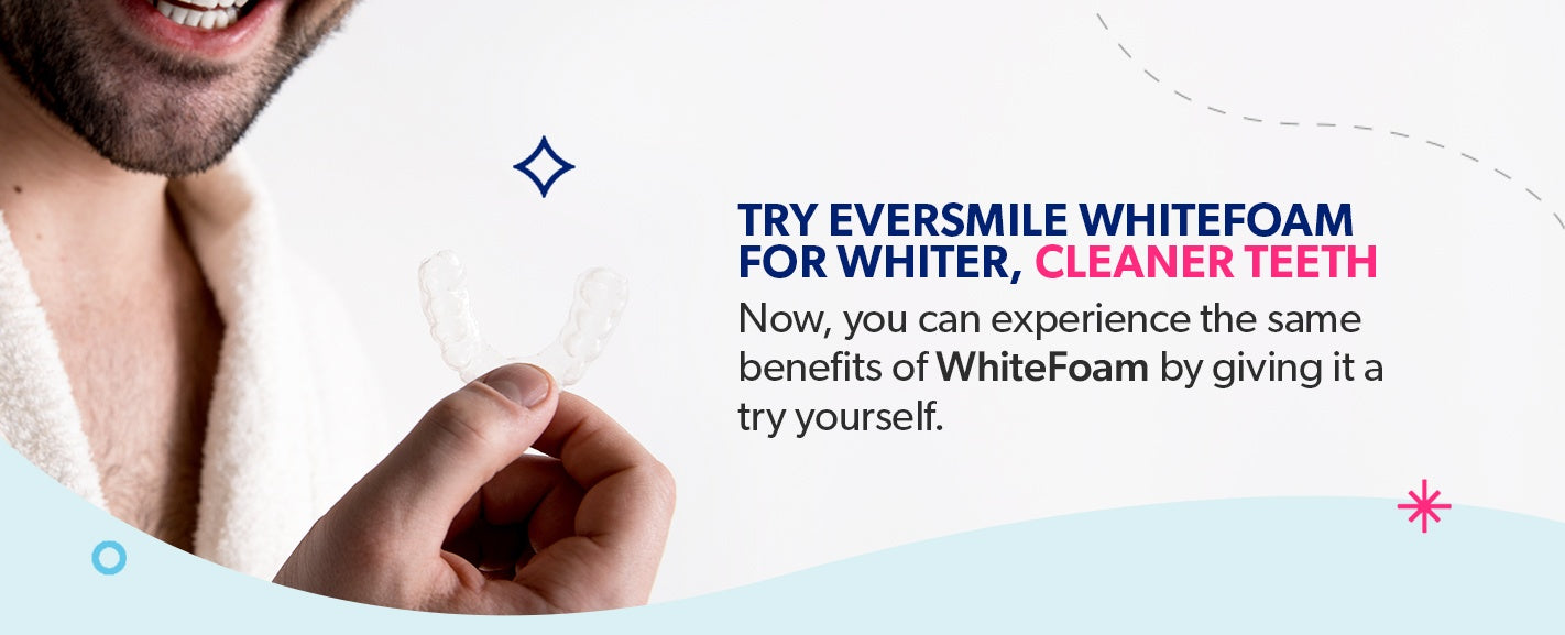 Try EverSmile WhiteFoam for whiter, cleaner teeth.
