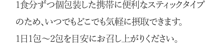 1食分ずつ個包装した携帯に便利なスティックタイプのため、いつでもどこでも気軽に摂取できます。1日1包〜2包を目安にお召し上がりください