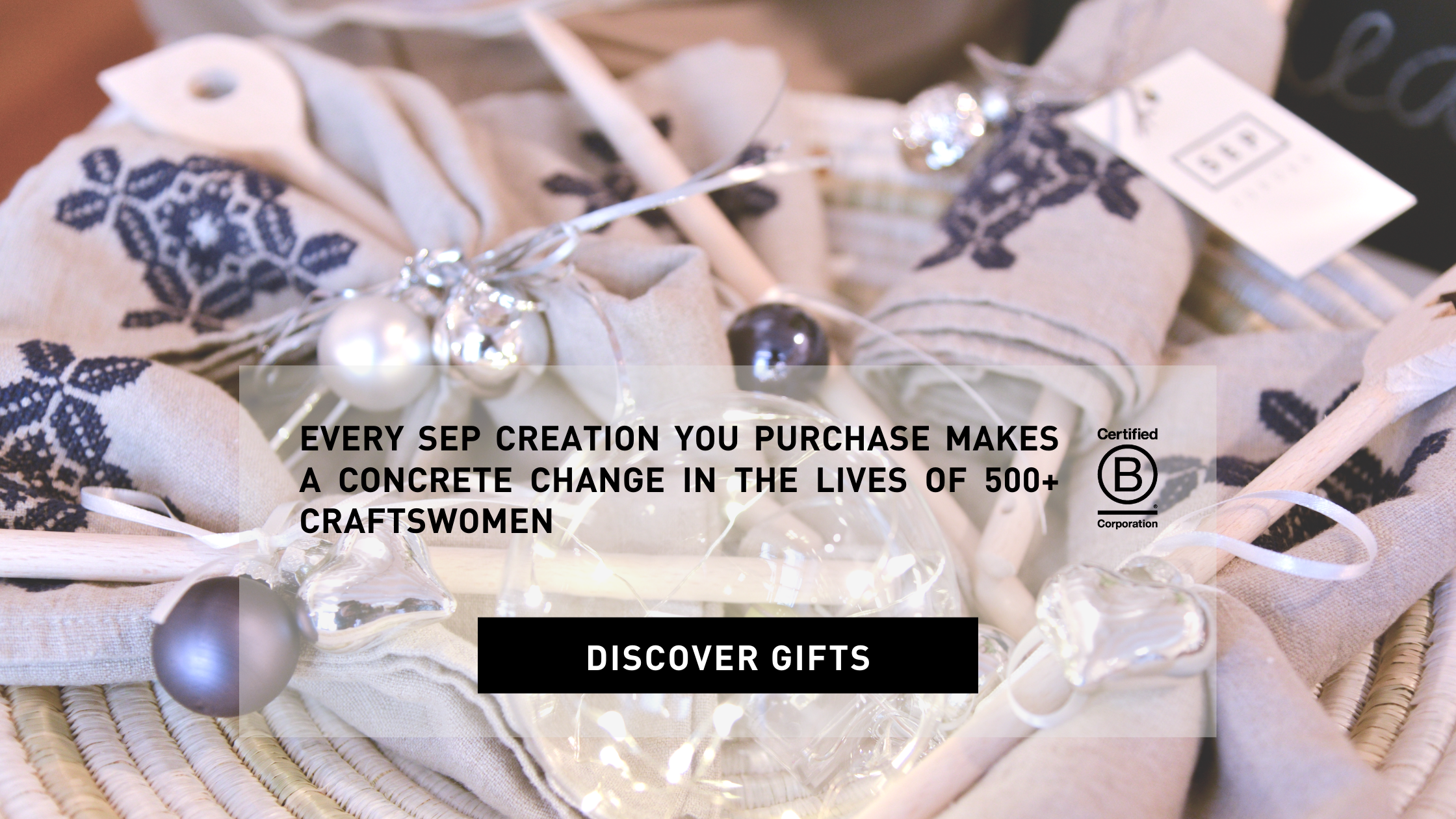 EVERY SEP CREATION YOU PURCHASE makes a concrete change in the lives of 500+ craftswomen DISCOVER GIFTS