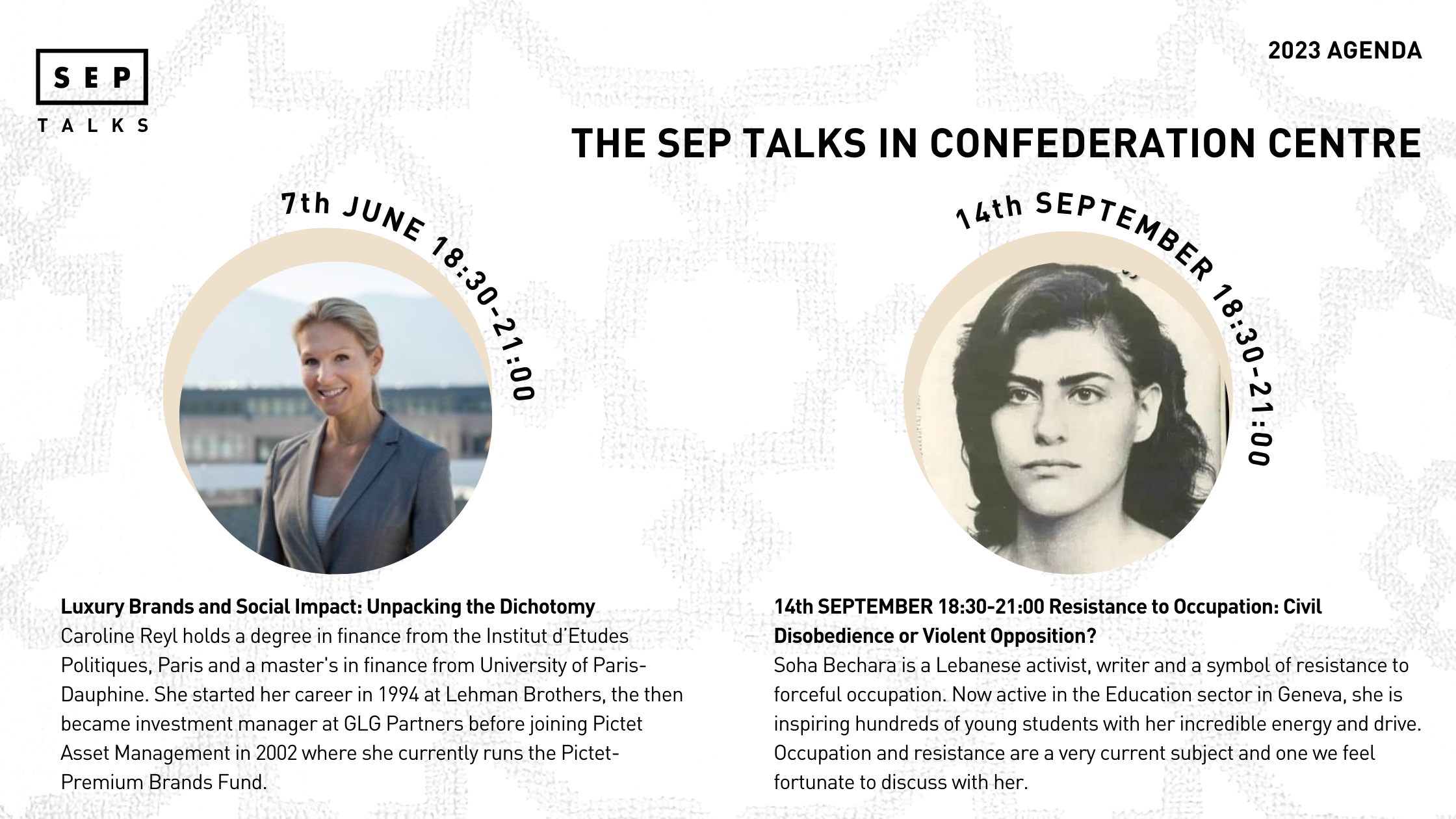 Luxury Brands and Social Impact: Unpacking the Dichotomy Caroline Reyl holds a degree in finance from the Institut d’Etudes Politiques, Paris and a master's in finance from University of Paris-Dauphine. She started her career in 1994 at Lehman Brothers, the then became investment manager at GLG Partners before joining Pictet Asset Management in 2002 where she currently runs the Pictet-Premium Brands Fund. /14th SEPTEMBER 18:30-21:00 Resistance to Occupation: Civil Disobedience or Violent Opposition? Soha Bechara is a Lebanese activist, writer and a symbol of resistance to forceful occupation. Now active in the Education sector in Geneva, she is inspiring hundreds of young students with her incredible energy and drive. Occupation and resistance are a very current subject and one we feel fortunate to discuss with her.