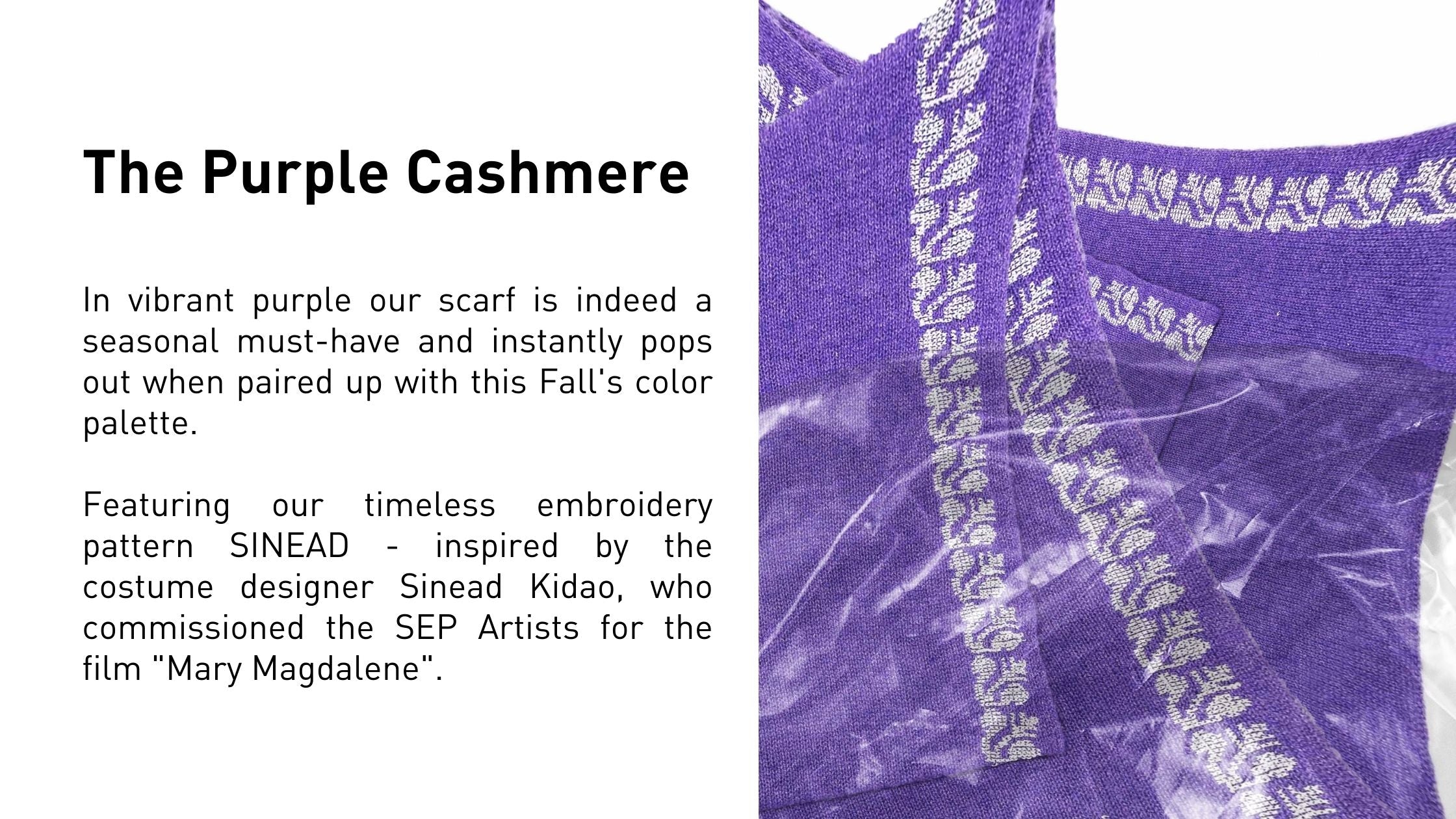 The Purple Cashmere  In vibrant purple our scarf is indeed a seasonal must-have and instantly pops out when paired up with this Fall's color palette.   Featuring our timeless embroidery pattern SINEAD - inspired by the costume designer Sinead Kidao, who commissioned the SEP Artists for the film "Mary Magdalene".