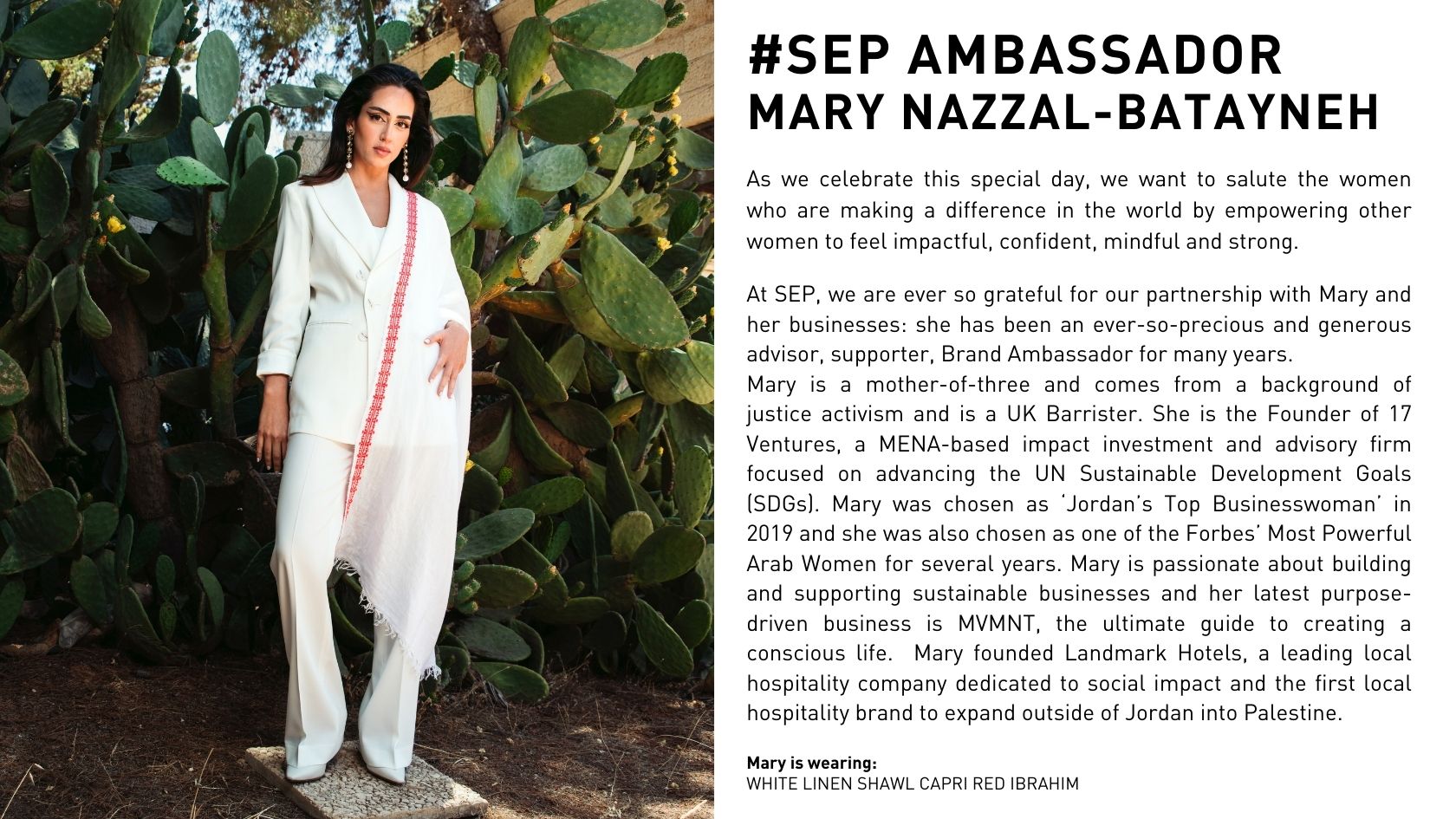 As we celebrate this special day, we want to salute the women who are making a difference in the world by empowering other women to feel impactful, confident, mindful and strong. At SEP, we are ever so grateful for our partnership with Mary and her businesses: she has been an ever-so-precious and generous advisor, supporter, Brand Ambassador for many years. Mary is a mother-of-three and comes from a background of justice activism and is a UK Barrister. She is the Founder of 17 Ventures, a MENA-based impact investment and advisory firm focused on advancing the UN Sustainable Development Goals (SDGs). Mary was chosen as ‘Jordan’s Top Businesswoman’ in 2019 and she was also chosen as one of the Forbes’ Most Powerful Arab Women for several years. Mary is passionate about building and supporting sustainable businesses and her latest purpose-driven business is MVMNT, the ultimate guide to creating a conscious life.  Mary founded Landmark Hotels, a leading local hospitality company dedicated to social impact and the first local hospitality brand to expand outside of Jordan into Palestine.
