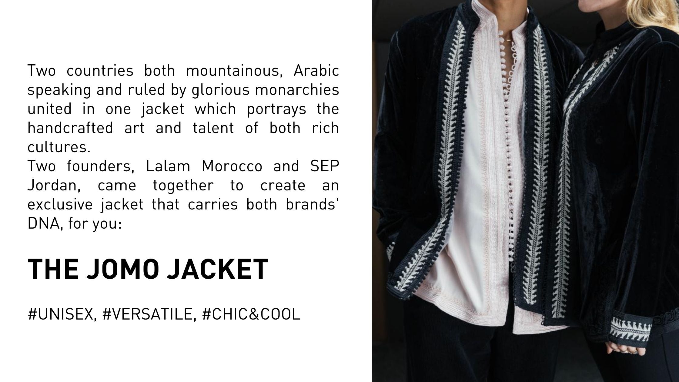 Two countries both mountainous, Arabic speaking and ruled by glorious monarchies united in one jacket which portrays the handcrafted art and talent of both rich cultures.  Two founders, Lalam Morocco and SEP Jordan, came together to create an exclusive jacket that carries both brands' DNA, for you:   The JoMo Jacket  #UNISEX, #VERSATILE, #CHIC&COOL