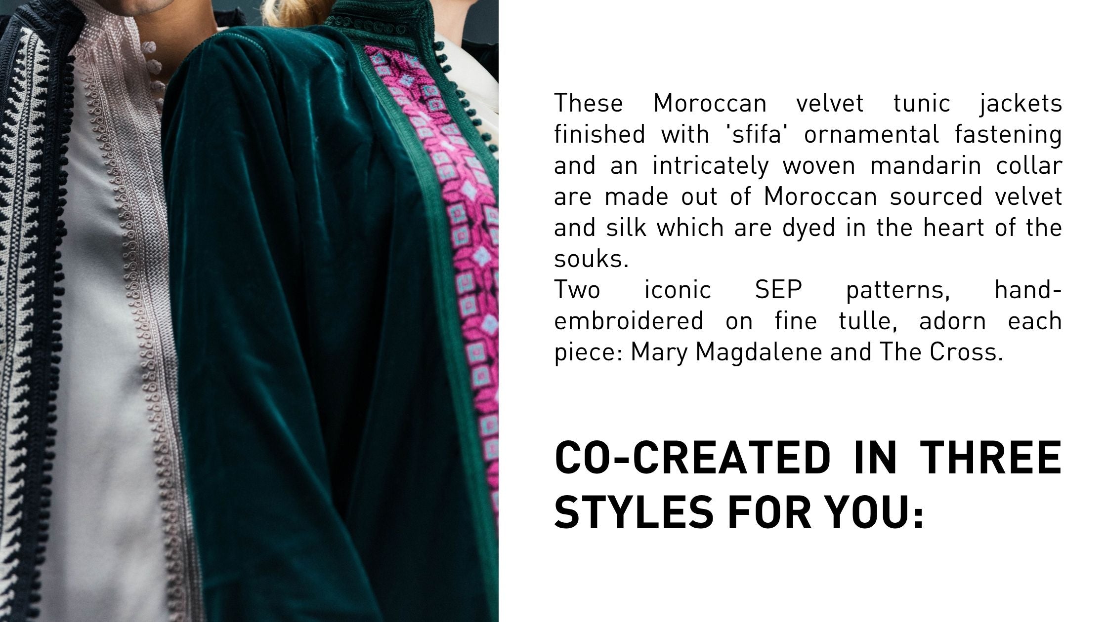 These Moroccan velvet tunic jackets finished with 'sfifa' ornamental fastening and an intricately woven mandarin collar are made out of Moroccan sourced velvet and silk which are dyed in the heart of the souks. Two iconic SEP patterns, hand-embroidered on fine tulle, adorn each piece: Mary Magdalene and The Cross.   CO-CREATED IN THREE STYLES FOR YOU: