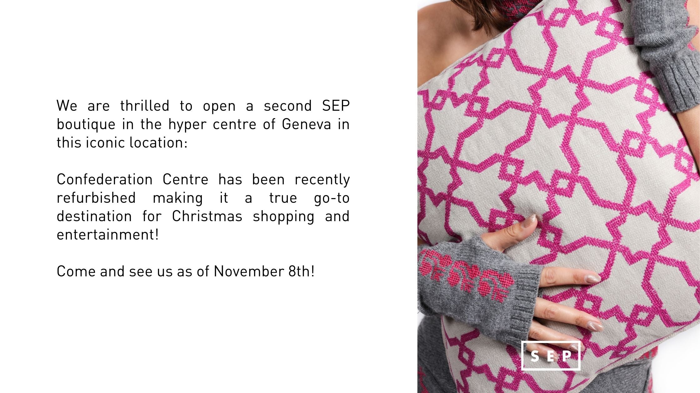 We are thrilled to open a second SEP boutique in the hyper centre of Geneva in this iconic location:   Confederation Centre has been recently refurbished making it a true go-to destination for Christmas shopping and entertainment!   Come and see us as of November 8th!