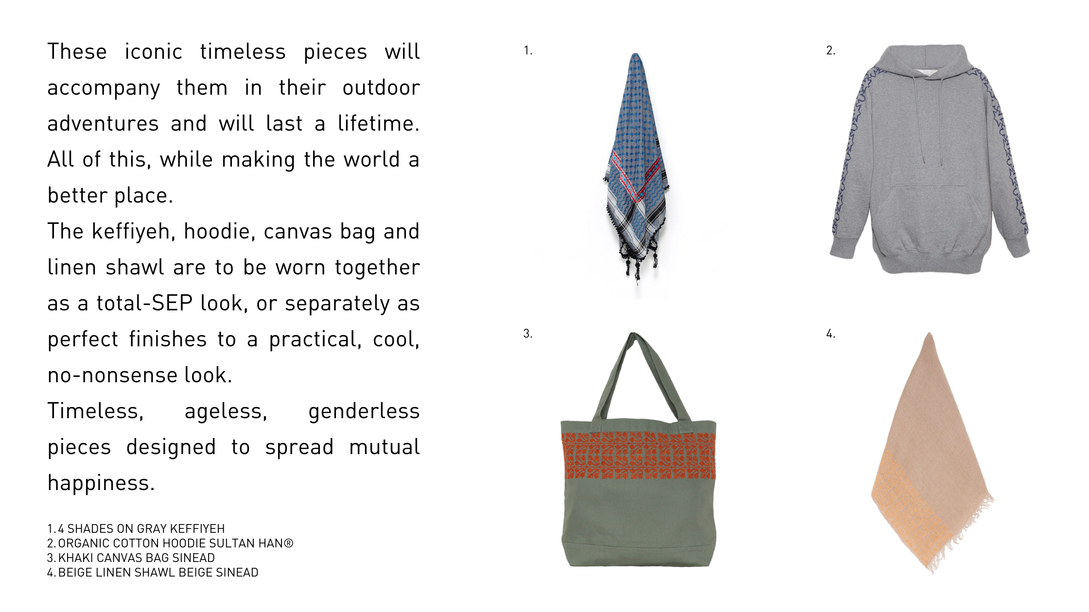 These iconic timeless pieces will accompany them in their outdoor adventures and will last a lifetime. All of this, while making the world a better place.  The keffiyeh, hoodie, canvas bag and linen shawl are to be worn together as a total-SEP look, or separately as perfect finishes to a practical, cool, no-nonsense look.  Timeless, ageless, genderless pieces designed to spread mutual happiness.