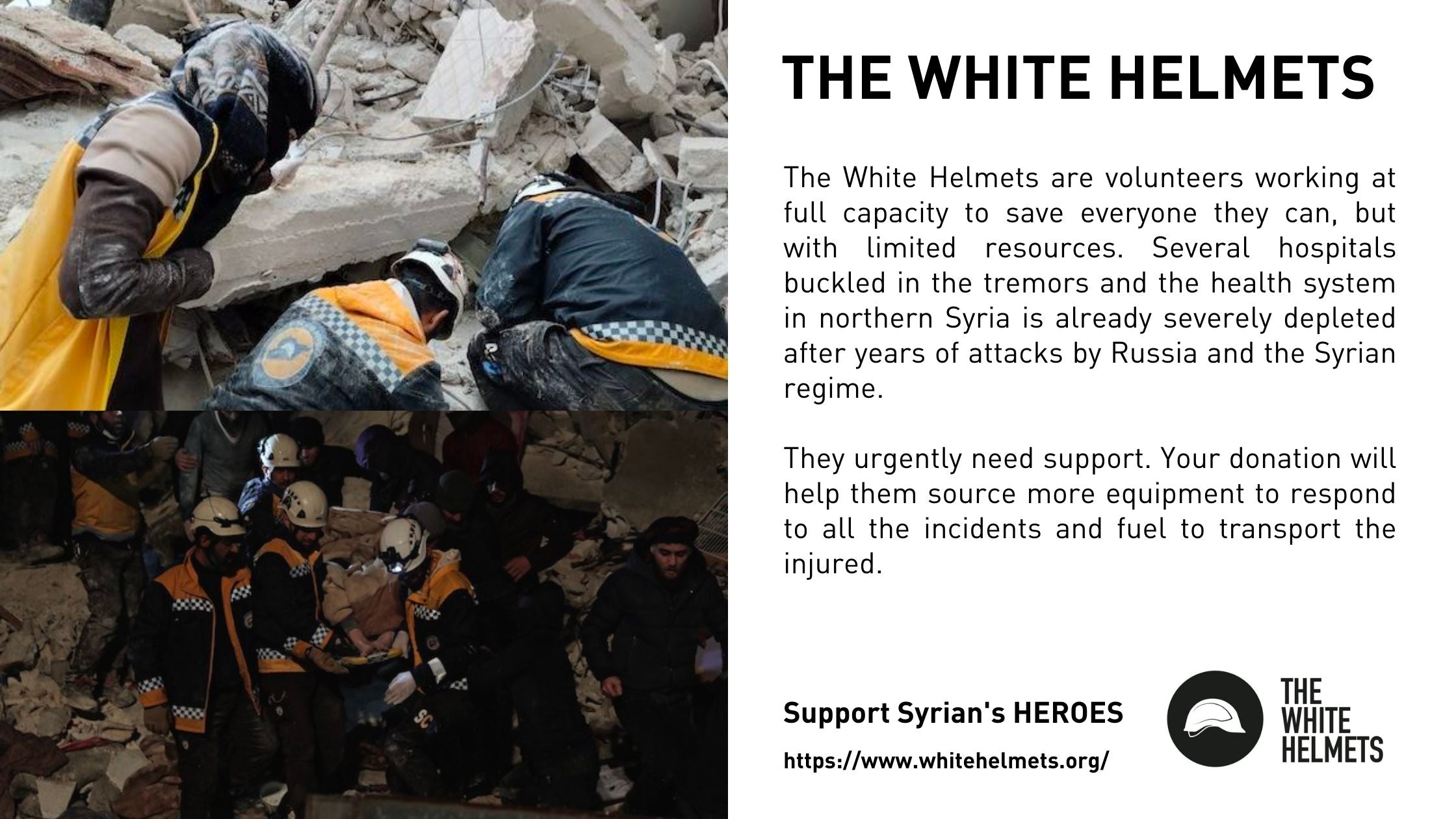 The White Helmets are volunteers working at full capacity to save everyone they can, but with limited resources. Several hospitals buckled in the tremors and the health system in northern Syria is already severely depleted after years of attacks by Russia and the Syrian regime.  They urgently need support. Your donation will help them source more equipment to respond to all the incidents and fuel to transport the injured.