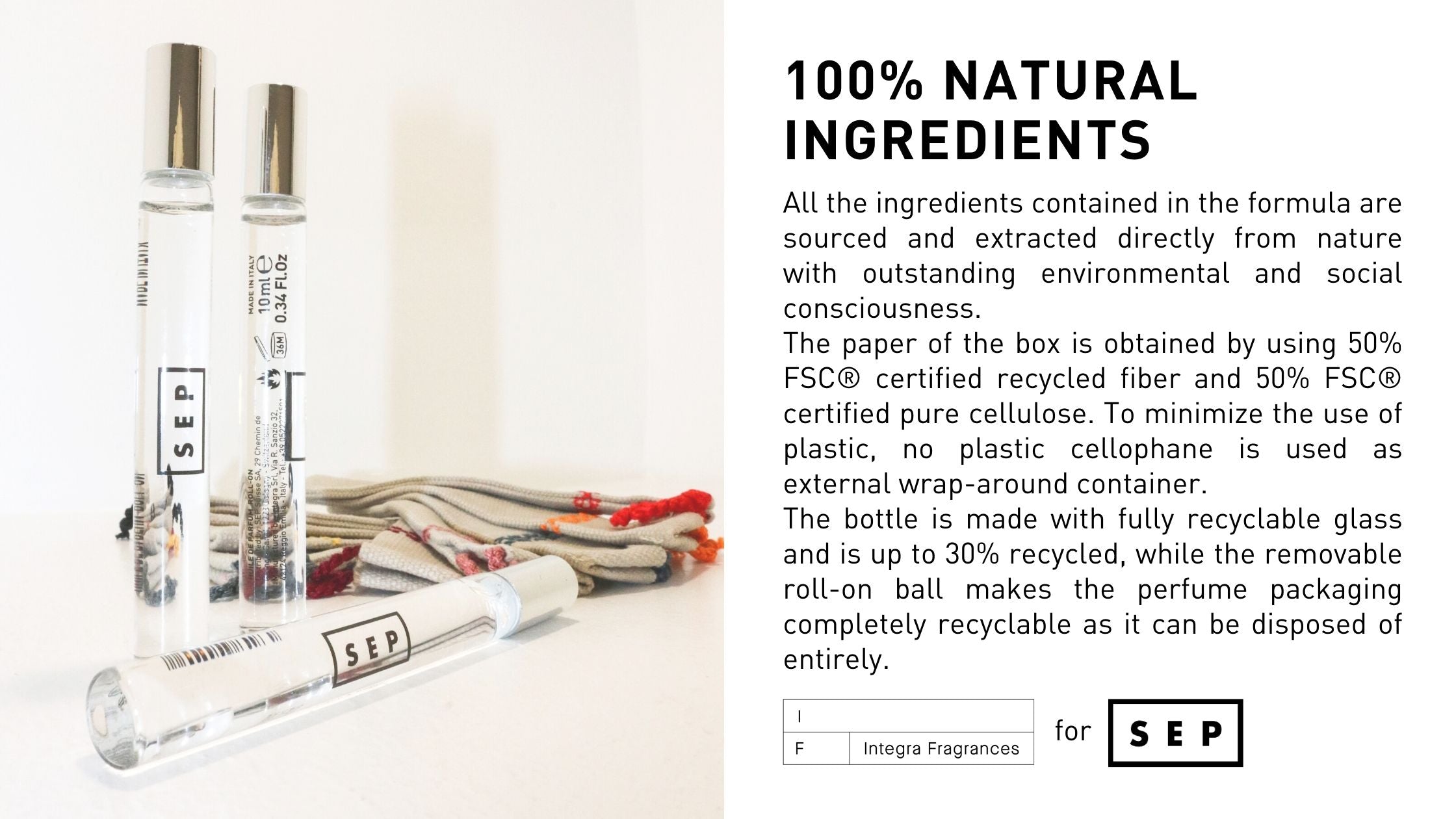 All the ingredients contained in the formula are sourced and extracted directly from nature with outstanding environmental and social consciousness. The paper of the box is obtained by using 50% FSC® certified recycled fiber and 50% FSC® certified pure cellulose. To minimize the use of plastic, no plastic cellophane is used as external wrap-around container.  The bottle is made with fully recyclable glass and is up to 30% recycled, while the removable roll-on ball makes the perfume packaging completely recyclable as it can be disposed of entirely.