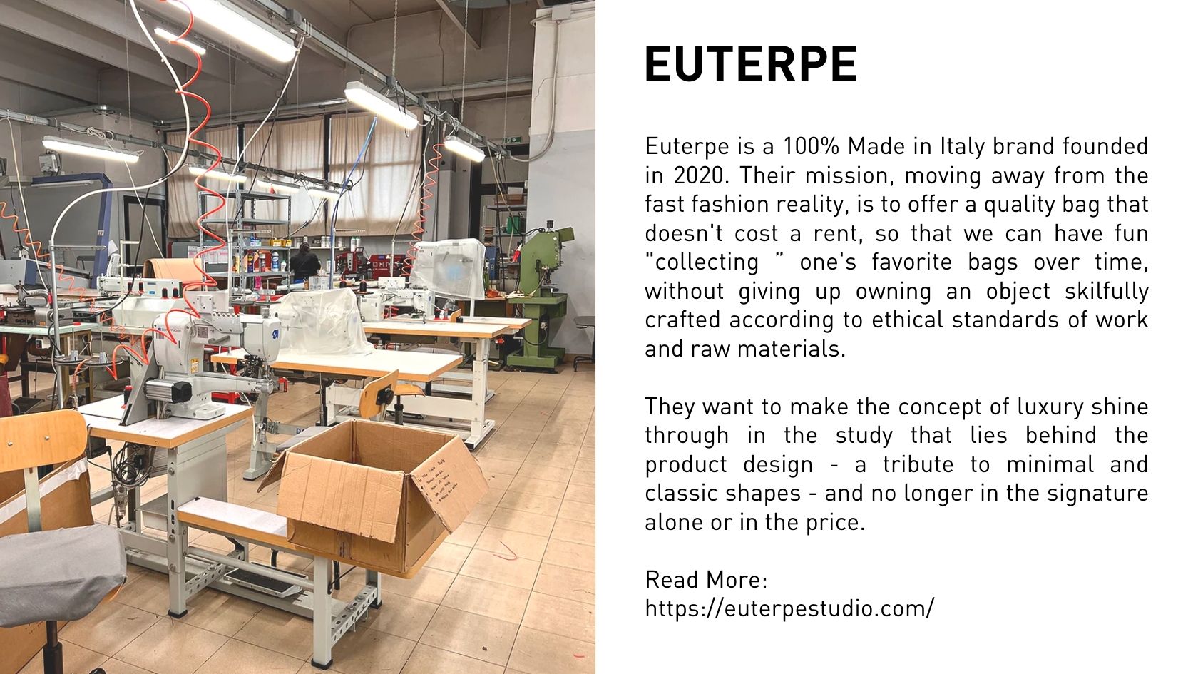 Euterpe is a 100% Made in Italy brand founded in 2020. Their mission, moving away from the fast fashion reality, is to offer a quality bag that doesn't cost a rent, so that we can have fun "collecting ” one's favorite bags over time, without giving up owning an object skilfully crafted according to ethical standards of work and raw materials.  They want to make the concept of luxury shine through in the study that lies behind the product design - a tribute to minimal and classic shapes - and no longer in the signature alone or in the price.  Read More: https://euterpestudio.com/