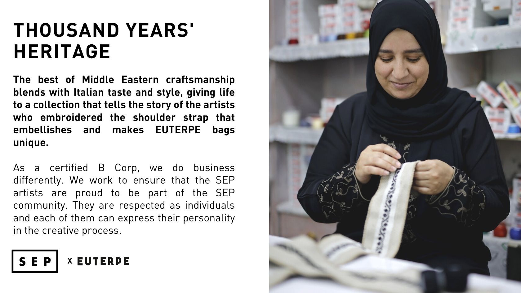 The best of Middle Eastern craftsmanship blends with Italian taste and style, giving life to a collection that tells the story of the artists who embroidered the shoulder strap that embellishes and makes EUTERPE bags unique.  As a certified B Corp, we do business differently. We work to ensure that the SEP artists are proud to be part of the SEP community. They are respected as individuals and each of them can express their personality in the creative process.