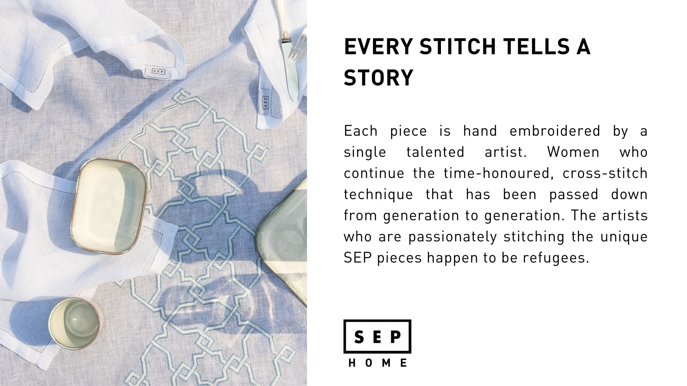 Each piece is hand embroidered by a single talented artist. Women who continue the time-honoured, cross-stitch technique that has been passed down from generation to generation. The artists who are passionately stitching the unique SEP pieces happen to be refugees.