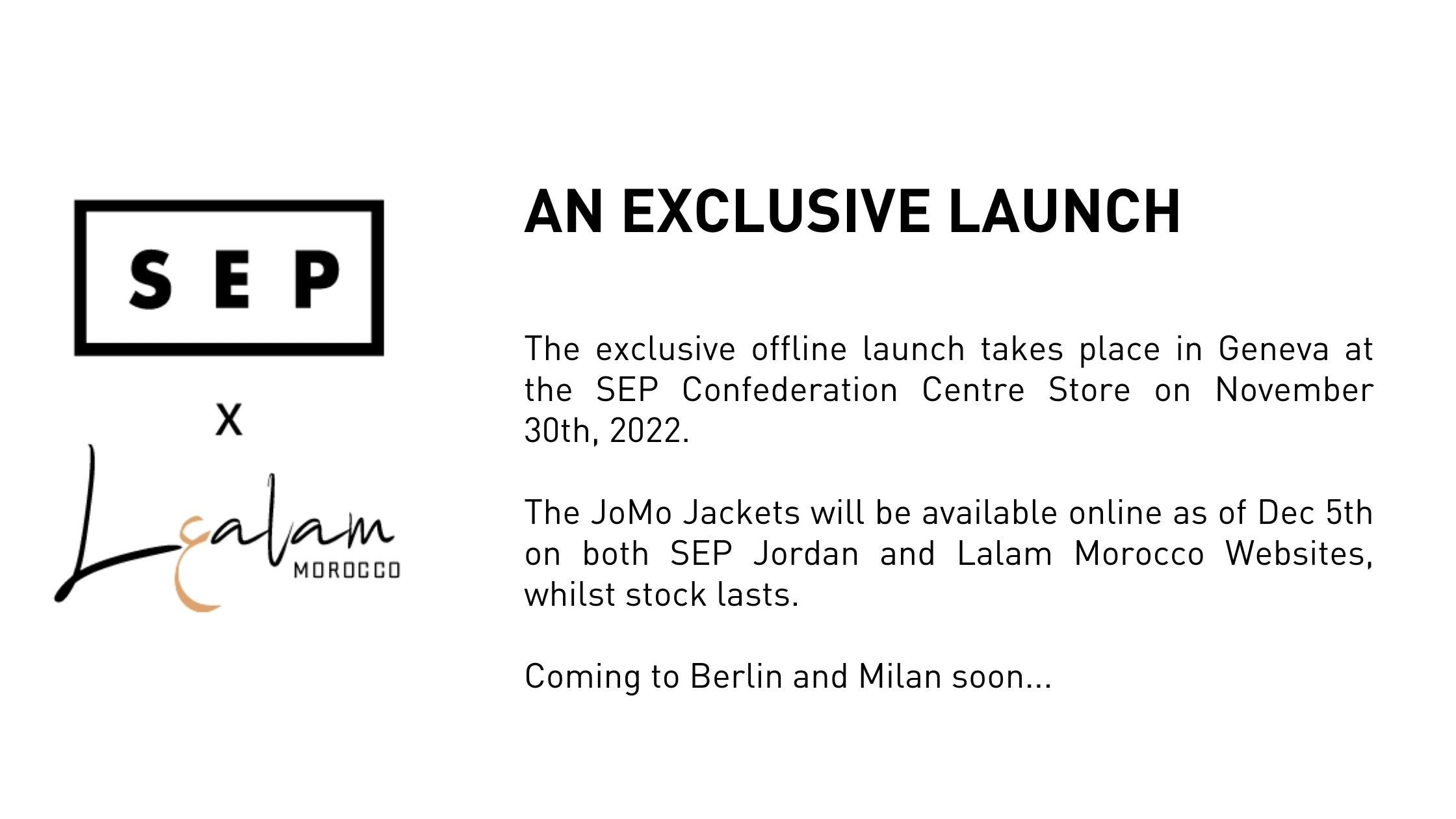 AN EXCLUSIVE LAUNCH   The exclusive offline launch takes place in Geneva at the SEP Confederation Centre Store on November 30th, 2022.   The JoMo Jackets will be available online as of Dec 5th on both SEP Jordan and Lalam Morocco Websites, whilst stock lasts.  Coming to Berlin and Milan soon...