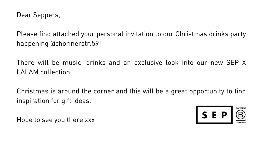 Dear Seppers, 💝🤟 Please find attached your personal invitation to our Christmas drinks party happening @chorinerstr.59!  There will be music, drinks and an exclusive look into our new SEP X LALAM collection.  Christmas is around the corner and this will be a great opportunity to find inspiration for gift ideas.  Hope to see you there xxx