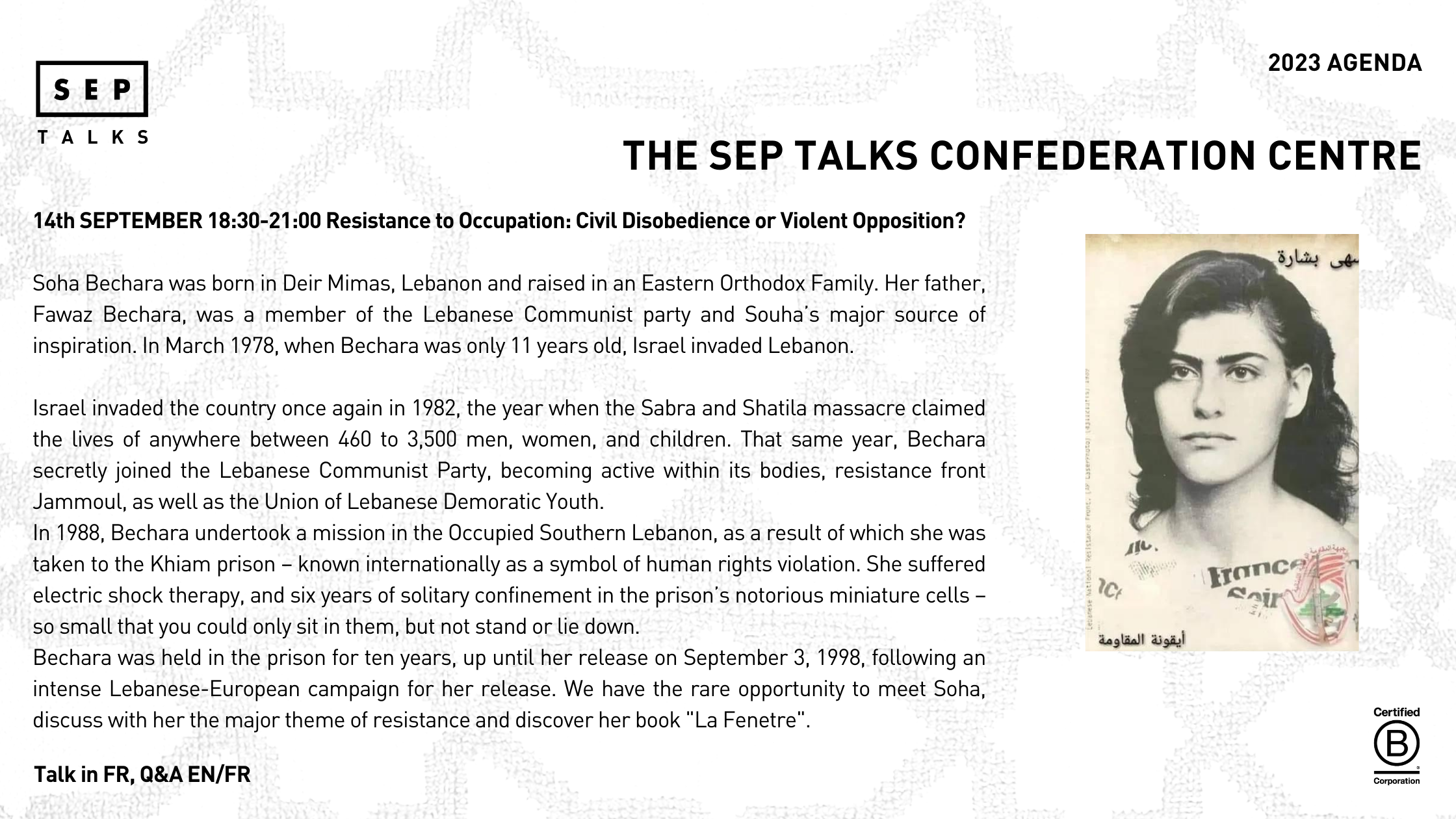 14th SEPTEMBER 18:30-21:00 Resistance to Occupation: Civil Disobedience or Violent Opposition?  Soha Bechara was born in Deir Mimas, Lebanon and raised in an Eastern Orthodox Family. Her father, Fawaz Bechara, was a member of the Lebanese Communist party and Souha’s major source of inspiration. In March 1978, when Bechara was only 11 years old, Israel invaded Lebanon.   Israel invaded the country once again in 1982, the year when the Sabra and Shatila massacre claimed the lives of anywhere between 460 to 3,500 men, women, and children. That same year, Bechara secretly joined the Lebanese Communist Party, becoming active within its bodies, resistance front Jammoul, as well as the Union of Lebanese Demoratic Youth.  In 1988, Bechara undertook a mission in the Occupied Southern Lebanon, as a result of which she was  taken to the Khiam prison – known internationally as a symbol of human rights violation. She suffered electric shock therapy, and six years of solitary confinement in the prison’s notorious miniature cells –so small that you could only sit in them, but not stand or lie down.  Bechara was held in the prison for ten years, up until her release on September 3, 1998, following an intense Lebanese-European campaign for her release. We have the rare opportunity to meet Soha, discuss with her the major theme of resistance and discover her book "La Fenetre".