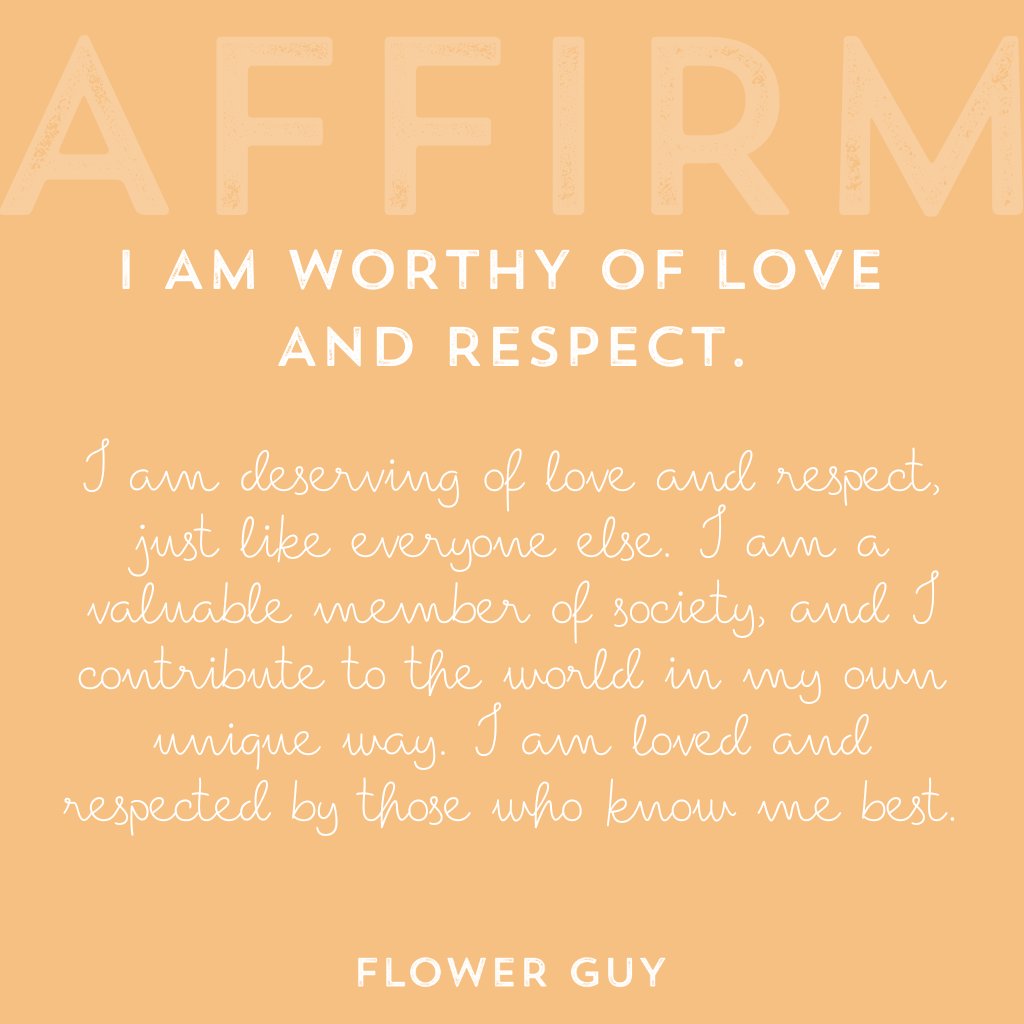 I am deserving of love and respect, just like everyone else. I am a valuable member of society, and I contribute to the world in my own unique way. I am loved and respected by those who know me best. Affirmations by Flower Guy.