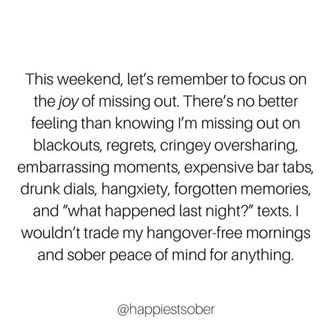 Text Instagram post by @happiestsober: This weekend, let's remember to focus on the joy of missing out. There's no better feeling then knowing I'm missing out on blackouts, regrets, cringey oversharing, embarrassing moments, expensive bar tabs, drunk dials, hangxiety, forgotten memories and "what happened last night?" texts. I wouldn't trade my hangover-free mornings and sober peace of mind for anything.