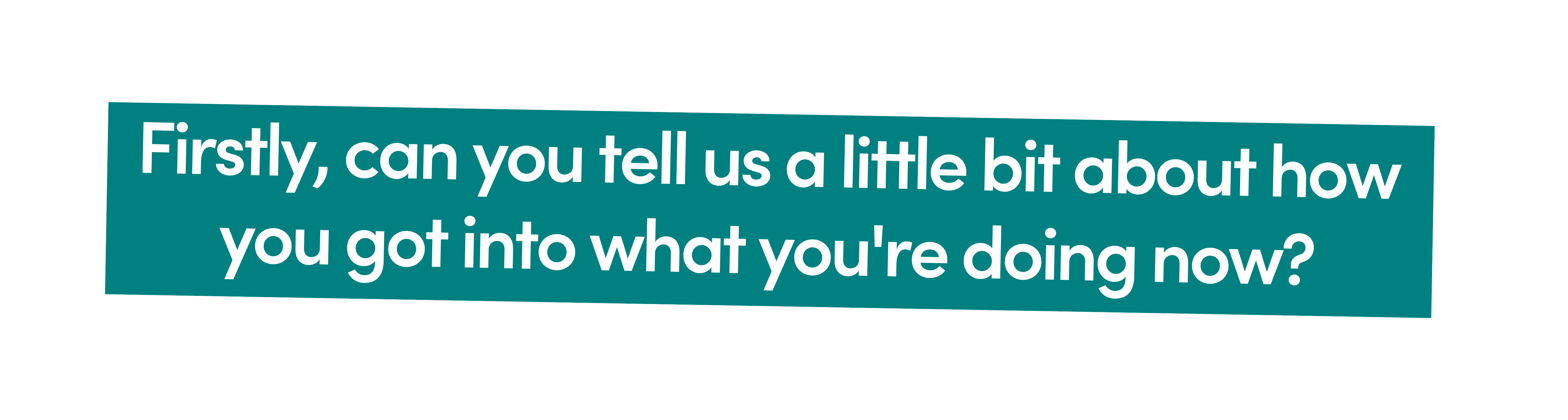 First Question: Firstly, can you tell us a little bit about how you got into what you're doing now?