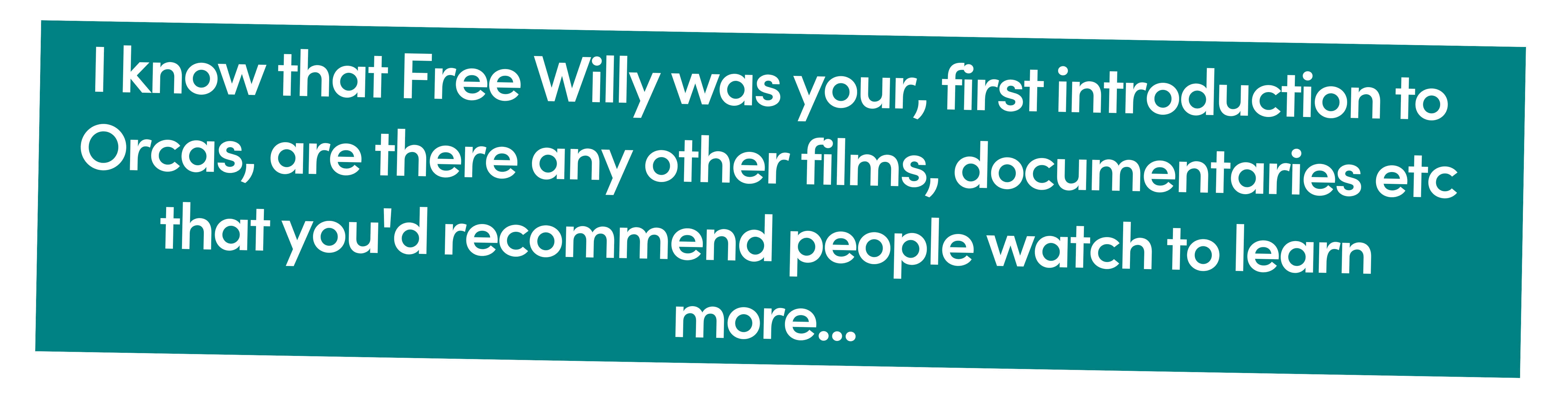 I know that Free Willy was your, and likely most people's, first introduction to Orcas, are there any other films, documentaries etc that you'd recommend people watch to learn more...