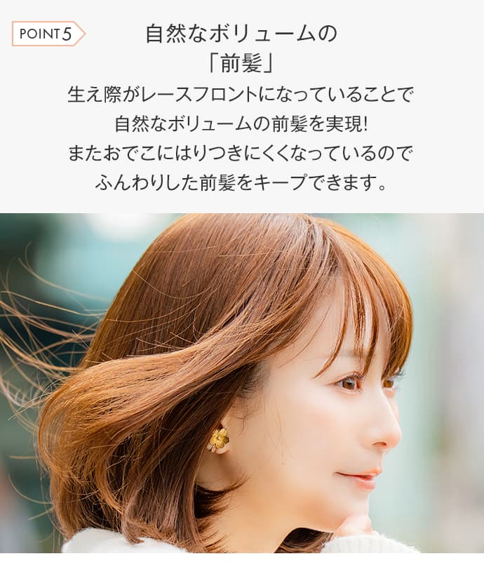 生え際がレースフロントになっていることで自然なボリュームの前髪を実現！またおでこにはりつきにくくなっているのでふんわりした前髪をキープできます。
