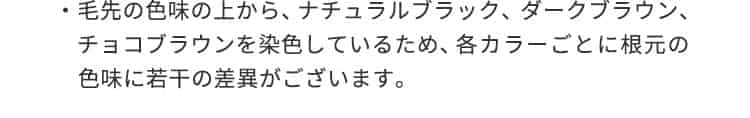 毛先の色味の上から、ナチュラルブラック、ダークブラウン、チョコブラウンを染色しているため、各カラーごとに根元の色味に若干の差異がございます