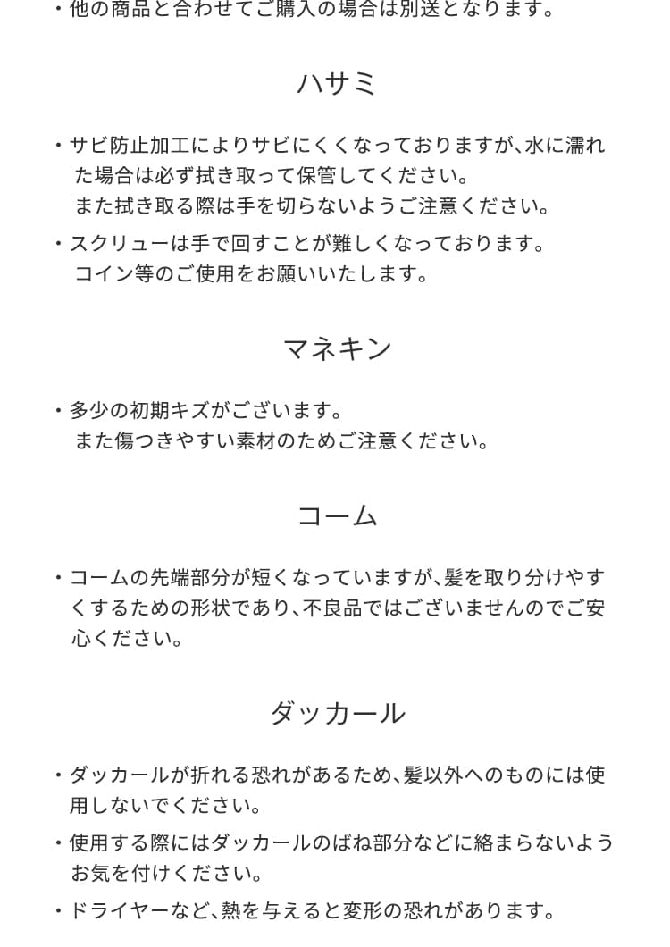 他の商品と合わせてご購入の場合は別送となります。ハサミはサビ防止加工によりサビにくくなっておりますが、水に濡れた場合は必ず拭き取って保管してください。また拭き取る際は手を切らないようご注意ください。ハサミのスクリューは手で回すことが難しくなっております。コイン等のご使用をお願いいたします。マネキンは多少の初期キズがございます。また傷つきやすい素材のためご注意ください。コームの先端部分が短くなっていますが、髪を取り分けやすくするための形状であり、不良品ではございませんのでご安心ください。注意ください。ダッカールが折れる恐れがあるため、髪以外へのものには使用しないでください。ダッカールを使用する際にはばね部分などに絡まらないようお気を付けください。ダッカールにドライヤーなど、熱を与えると変形の恐れがあります。