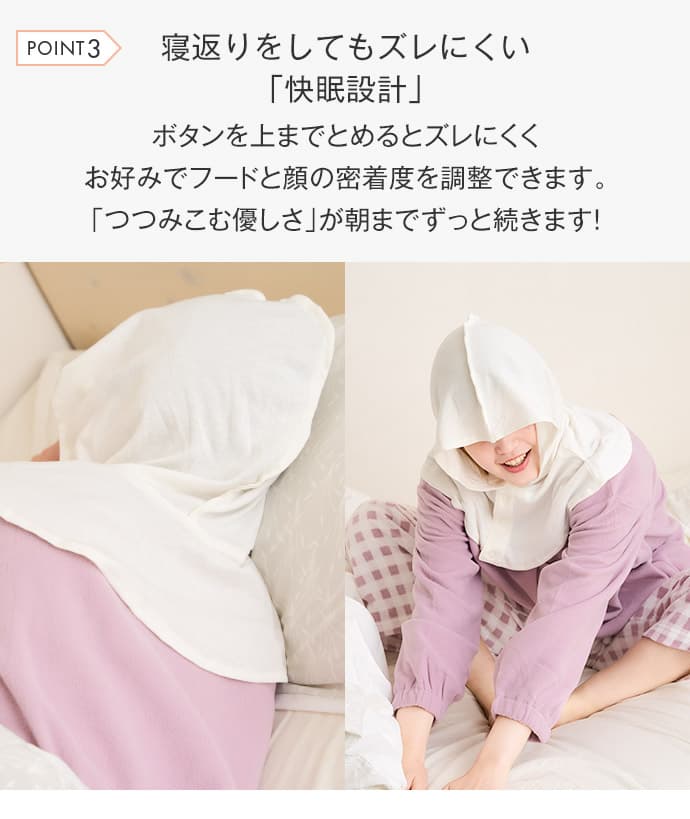 寝返りをしてもズレにくい「快眠設計」ボタンを上までとめるとズレにくくお好みでフードと顔の密着度を調整できます。「つつみこむ優しさ」が朝までずっと続きます！