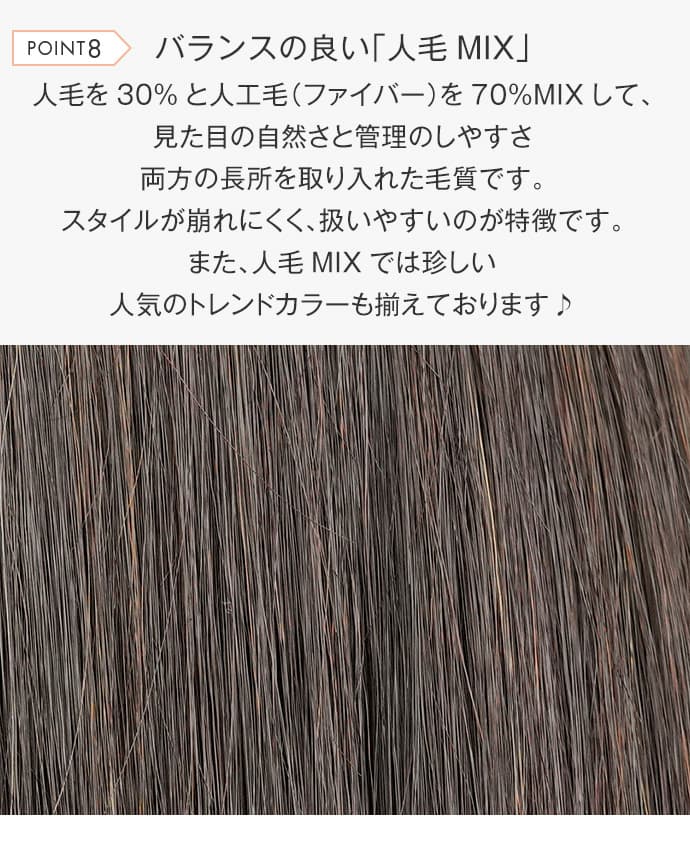 人毛を30%と人工毛を70%MIXして、見た目の自然さと管理のしやすさ両方の長所を取り入れた毛質です。スタイルが崩れにくく、扱いやすいのが特徴です。また、人毛MIXでは珍しい人気のトレンドカラーも揃えております