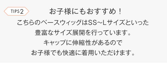 こちらのベースウィッグはSS〜Lサイズといった豊富なサイズ展開を行っています。キャップに伸縮性があるのでお子様でも快適に着用いただけます