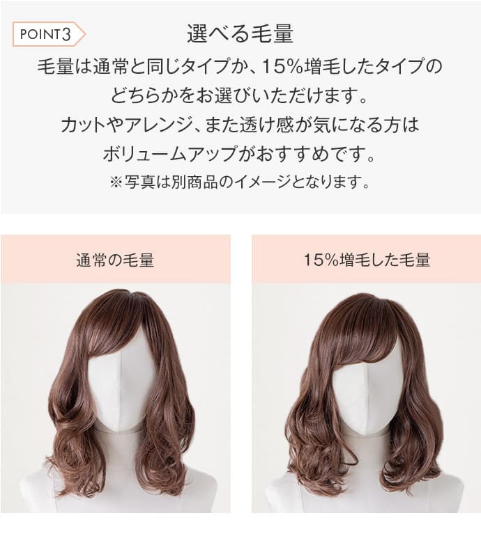 毛量は通常と同じタイプか、15%増毛したタイプのどちらかをお選びいただけます。カットやアレンジ、また透け感が気になる方はボリュームアップがおすすめです。※写真は別商品のイメージとなります。