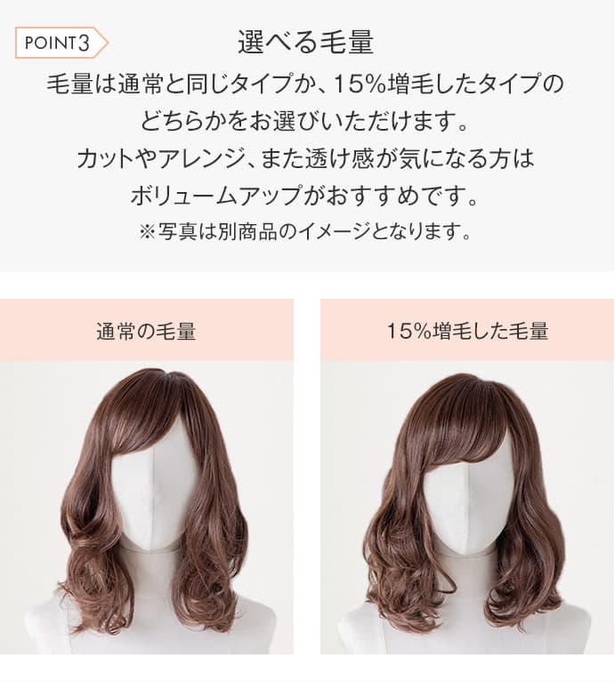 毛量は通常と同じタイプか、15%増毛したタイプのどちらかをお選びいただけます。カットやアレンジ、また透け感が気になる方はボリュームアップがおすすめです。※写真は別商品のイメージとなります。