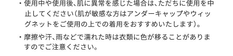 使用中や使用後、肌に異常を感じた場合は、ただちに使用を中止してください（肌が敏感な方はアンダーキャップやウィッグネットをご使用の上での着用をおすすめいたします）。摩擦や汗、雨などで濡れた時は衣類に色が移ることがありますのでご注意ください。