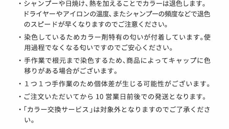 シャンプーや日焼け、熱を加えることでカラーは退色します。ドライヤーやアイロンの温度、またシャンプーの頻度などで退色のスピードが早くなりますのでご注意ください。染色しているためカラー剤特有の匂いが付着しています。使用過程でなくなる匂いですのでご安心ください。手作業で根元まで染色するため、商品によってキャップに色移りがある場合がございます。１つ１つ手作業のため個体差が生じる可能性がございます。ご注文いただいてから10営業日前後での発送となります。「カラー交換サービス」は対象外となりますのでご了承ください。