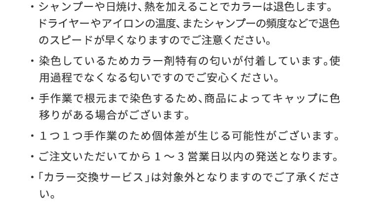 シャンプーや日焼け、熱を加えることでカラーは退色します。ドライヤーやアイロンの温度、またシャンプーの頻度などで退色のスピードが早くなりますのでご注意ください。染色しているためカラー剤特有の匂いが付着しています。使用過程でなくなる匂いですのでご安心ください。手作業で根元まで染色するため、商品によってキャップに色移りがある場合がございます。１つ１つ手作業のため個体差が生じる可能性がございます。ご注文いただいてから10営業日前後での発送となります。「カラー交換サービス」は対象外となりますのでご了承ください。