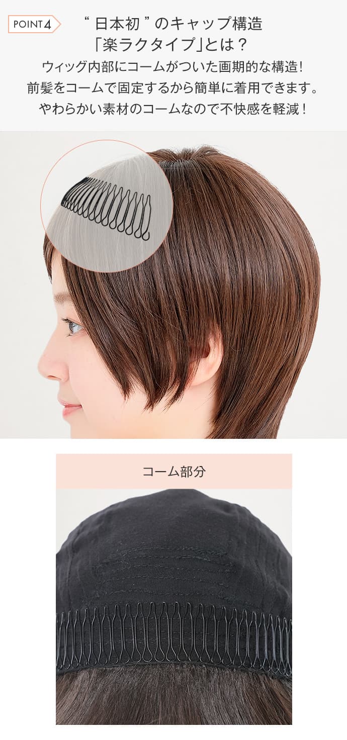 日本初のキャップ構造楽ラクタイプとは？ ウィッグ内部にコームがついた画期的な構造。前髪をコームで固定するから簡単に着用できます。やわらかい素材のコームなので不快感を軽減