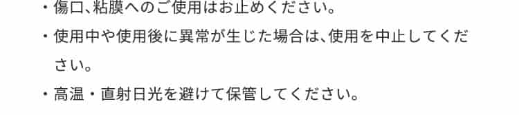 傷口、粘膜へのご使用はお止めください。使用中や使用後に異常が生じた場合は中止してください。高温・直射日光を避けて保管してください。