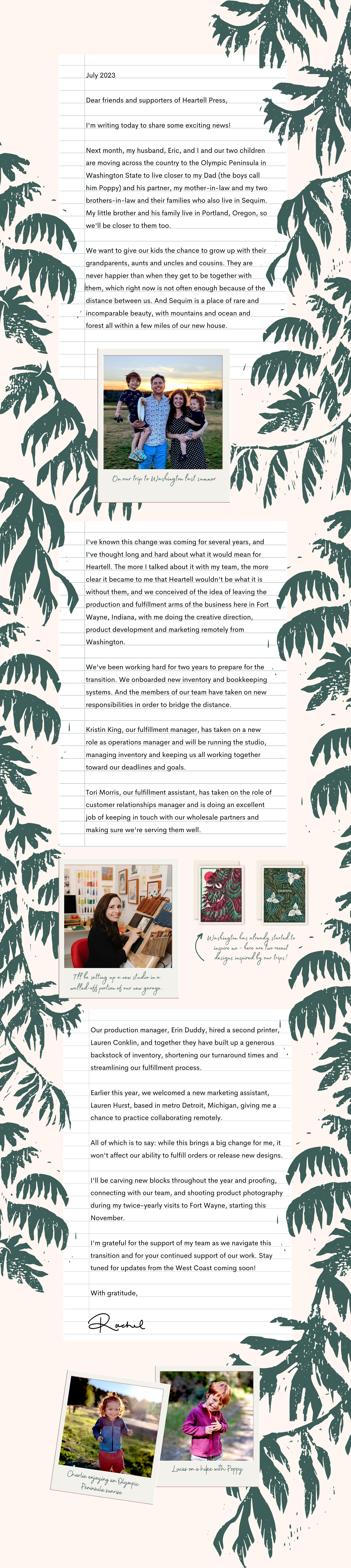 Dear friends and supporters of Heartell Press, I'm writing today to share some exciting news! Next month, my husband, Eric, and I and our two children are moving across the country to the Olympic Peninsula in Washington State to live closer to my Dad (the boys call him Poppy) and his partner, my mother-in-law and my two brothers-in-law and their families who also live in Sequim. My little brother and his family live in Portland, Oregon, so we'll be closer to them too. We want to give our kids the chance to grow up with their grandparents, aunts and uncles and cousins. They are never happier than when they get to be together with them, which right now is not often enough because of the distance between us. And Sequim is a place of rare and incomparable beauty, with mountains and ocean and forest all within a few miles of our new house. I’ve known this change was coming for several years, and I've thought long and hard about what it would mean for Heartell. The more I talked about it with my team, the more clear it became to me that Heartell wouldn't be what it is without them, and we conceived of the idea of leaving the production and fulfillment arms of the business here in Fort Wayne, Indiana, with me doing the creative direction, product development and marketing remotely from Washington. We've been working hard for two years to prepare for the transition. We onboarded new inventory and bookkeeping systems. And the members of our team have taken on new responsibilities in order to bridge the distance. Kristin King, our fulfillment manager, has taken on a new role as operations manager and will be running the studio, managing inventory and keeping us all working together toward our deadlines and goals. Tori Morris, our fulfillment assistant, has taken on the role of customer relationships manager and is doing an excellent job of keeping in touch with our wholesale partners and making sure we're serving them well. Our production manager, Erin Duddy, hired a second printer, Lauren Conklin, and together they have built up a generous backstock of inventory, shortening our turnaround times and streamlining our fulfillment process. Earlier this year, we welcomed a new marketing assistant, Lauren Hurst, based in metro Detroit, Michigan, giving me a chance to practice collaborating remotely. All of which is to say: while this brings a big change for me, it won't affect our ability to fulfill orders or release new designs. I'll be carving new blocks throughout the year and proofing, connecting with our team, and shooting product photography during my twice-yearly visits to Fort Wayne, starting this November. I'm grateful for the support of my team as we navigate this transition and for your continued support of our work. Stay tuned for updates from the West Coast coming soon! With gratitude, Rachel.