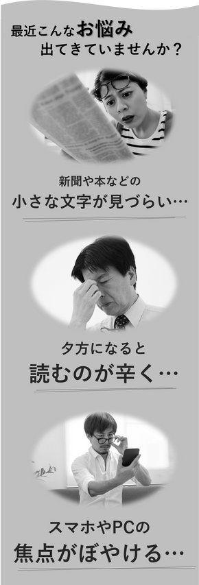 小さな文字が見づらくなった、夕方になると読むのが辛くなってきた、スマホやPCの焦点がぼやけるなどのお悩み、ありまありませんか？