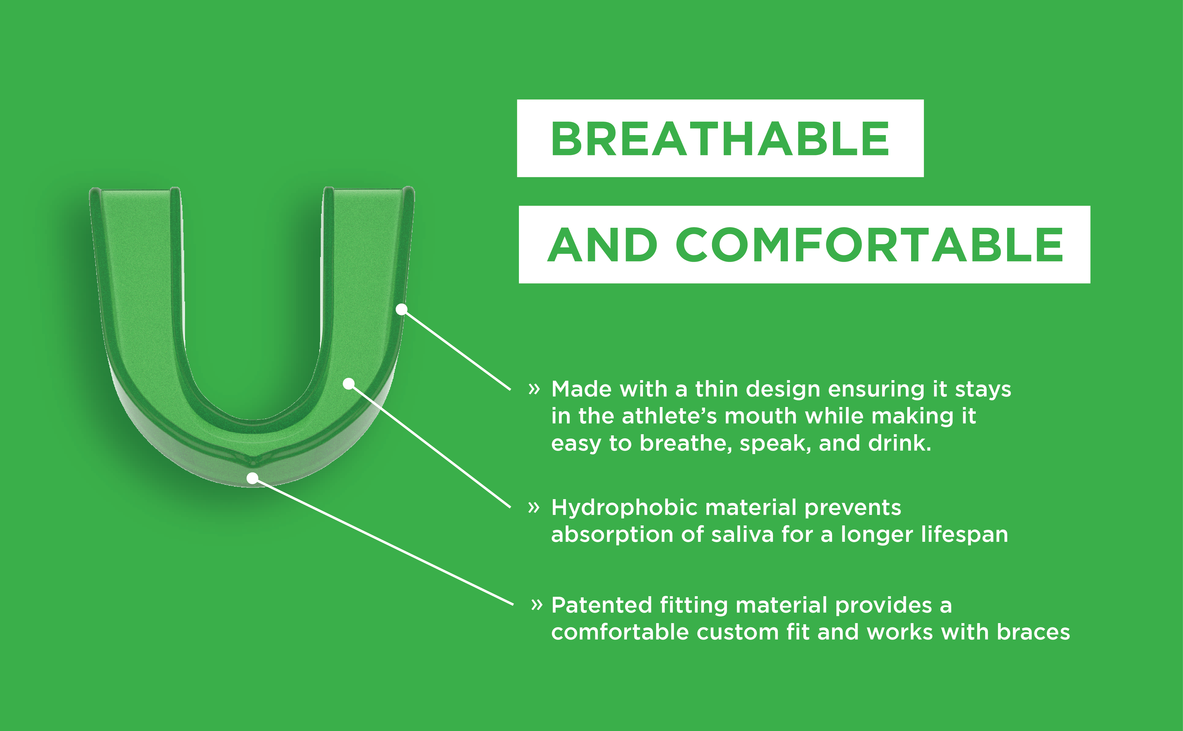 Breathable and comfortable. Made with a thin design ensuring it stay in the athlete's mouth while making it easy to breath, speak and drink. Hydrophobic material prevents absorption of saliva for a longer lifespan. Patented fitting material provides a comfortable custom fit and works with braces.