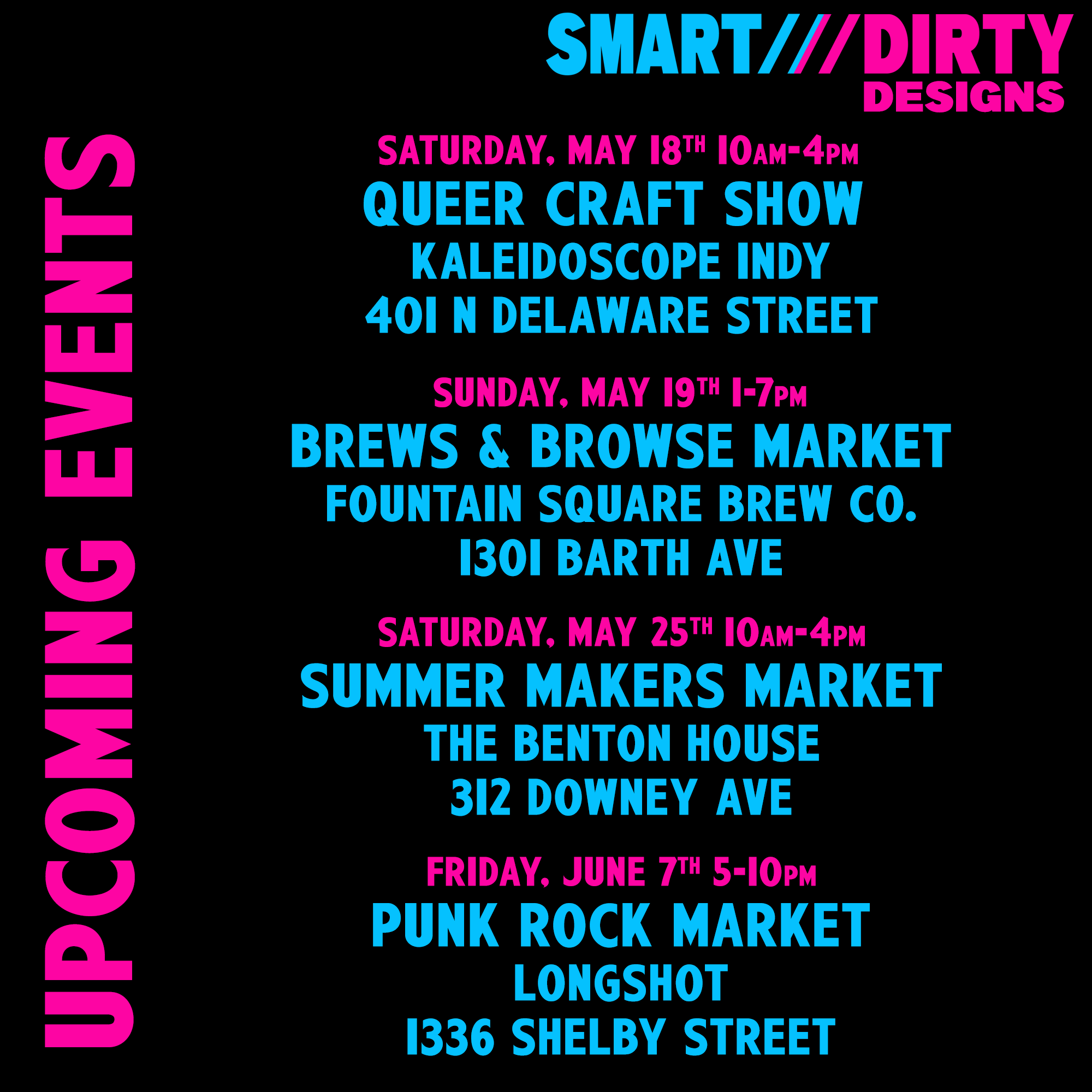 Smart Dirty Designs upcoming events: Saturday, May 18th, 10am to 4pm Queer Craft Show at Kaleidoscope Indy 401 N Delawre Street  Sunday May 19th, 1 to 7pm. Brews and Browse Market at Fountain Square Brew Co 1301 Barth Ave  Saturday, May 25th, 10am to 4pm Summer Makers Market at The Benton House 312 Downey Ave  Friday, June 7th, 5 to 10 pm Punk Rock Market at Longshot 1336 Shelby Street