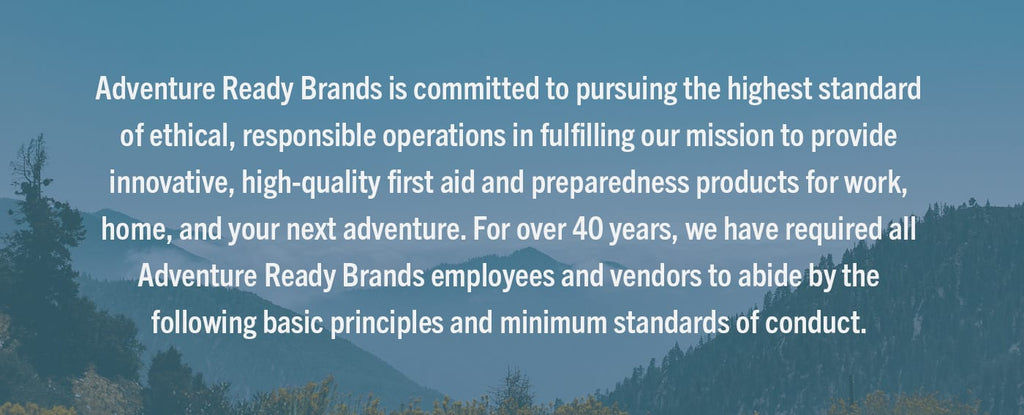 Adventure Ready Brands is committed to pursuing the highest standard of ethical, responsible operations in fulfilling our mission to provide innovative, high-quality first aid and preparedness products for work, home, and your next adventure. For over 40 years, we have required all Adventure Ready Brands employees and vendors to abide by the following basic principles and minimum standards of conduct.
