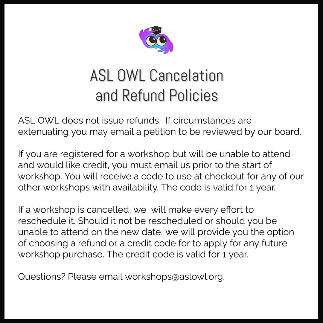 White background square image. ASL OWL logo, a jewel-toned owl with eyes and wings in the shape of the sign for INTERPRET wearing a graduation cap. ASL OWL Cancelation and Refund Polices. ASL OWL does not issue refunds. Will issue credit if canceled before start of workshop. If we must cancel we will make effort to refund. You will have the option to get a refund or a credit code if it is NOT rescheduled. Credit codes are valid for 1 year. questions? email workshops@aslowl.org