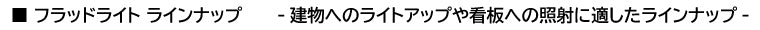 ■ フラッドライト ラインナップ　　　-建物へのライトアップや看板への照射に適したラインナップ-