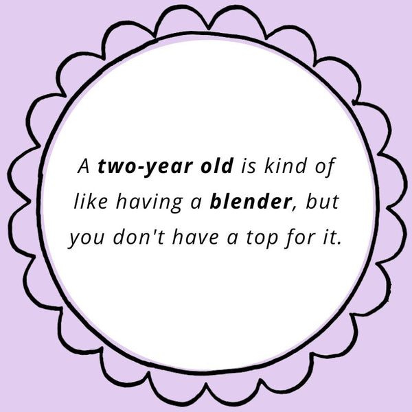 A two-year old is kind of like having a blender, but you don't have a top for it.