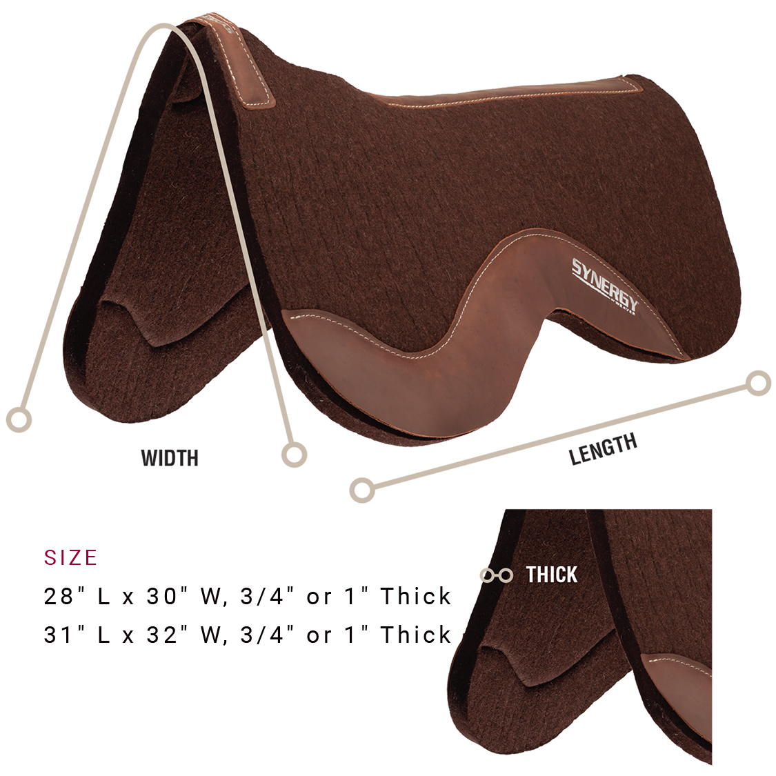 Saddle pad is available in the following sizes: 28 inches long by 30 inches wide, Three-fourths of an inch or 1 inch thick or 31 inches long by 32 inches wide, Three-fourths of an inch or 1 inch thick.