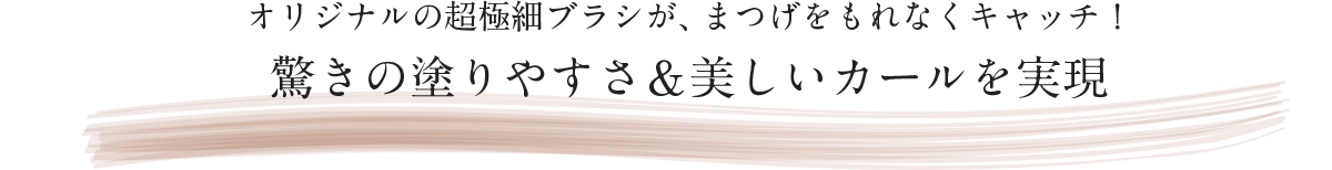 オリジナルの超極細ブラシが、まつげをもれなくキャッチ！驚きの塗りやすさ&美しいカールを実現