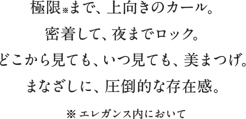 極限※まで、上向きのカール。密着して、夜までロック。どこから見ても、いつ見ても、美まつげ。まなざしに、圧倒的な存在感。※エレガンス内において